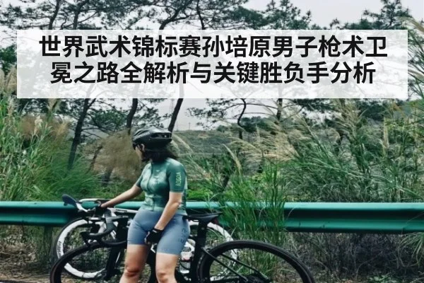 世界武术锦标赛孙培原男子枪术卫冕之路全解析与关键胜负手分析