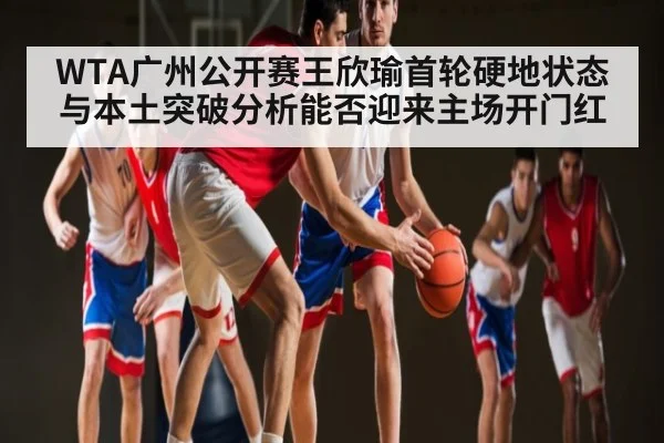 WTA广州公开赛王欣瑜首轮硬地状态与本土突破分析能否迎来主场开门红
