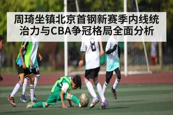 周琦坐镇北京首钢新赛季内线统治力与CBA争冠格局全面分析