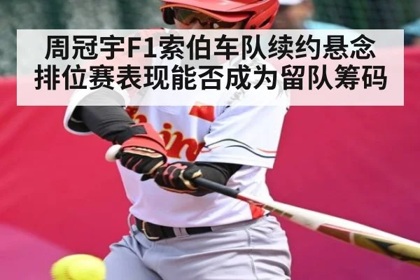 周冠宇F1索伯车队续约悬念排位赛表现能否成为留队筹码