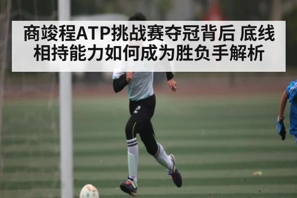 商竣程ATP挑战赛夺冠背后 底线相持能力如何成为胜负手解析