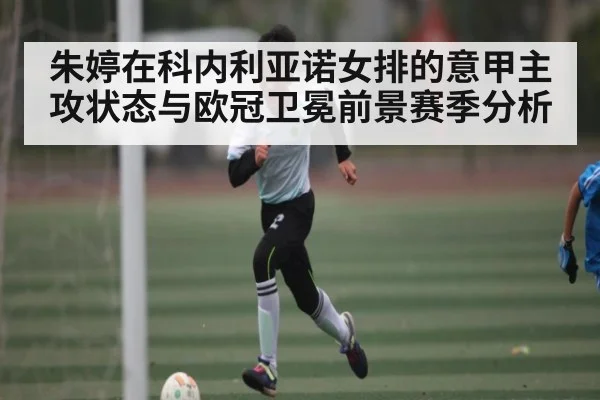 朱婷在科内利亚诺女排的意甲主攻状态与欧冠卫冕前景赛季分析